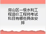 房山区一级水利工程造价工程师考试科目有哪些具体安排