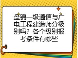 盘锦一级通信与广电工程建造师分级别吗？各个级别报考条件有哪些