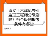 遵义土木建筑专业监理工程师分级别吗？各个级别报考条件有哪些