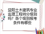 益阳土木建筑专业监理工程师分级别吗？各个级别报考条件有哪些