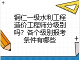 铜仁一级水利工程造价工程师分级别吗？各个级别报考条件有哪些