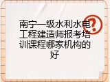 南宁一级水利水电工程建造师报考培训课程哪家机构的好