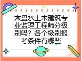 六盘水土木建筑专业监理工程师分级别吗？各个级别报考条件有哪些