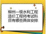 柳州一级水利工程造价工程师考试科目有哪些具体安排
