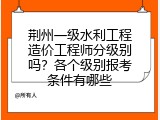 荆州一级水利工程造价工程师分级别吗？各个级别报考条件有哪些