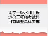 南宁一级水利工程造价工程师考试科目有哪些具体安排