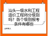 汕头一级水利工程造价工程师分级别吗？各个级别报考条件有哪些