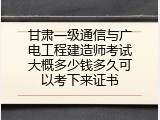 甘肃一级通信与广电工程建造师考试大概多少钱多久可以考下来证书