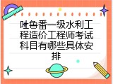 吐鲁番一级水利工程造价工程师考试科目有哪些具体安排