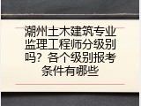 潮州土木建筑专业监理工程师分级别吗？各个级别报考条件有哪些