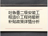 吐鲁番二级安装工程造价工程师最新补贴政策详情分析