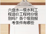 六盘水一级水利工程造价工程师分级别吗？各个级别报考条件有哪些