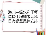 海北一级水利工程造价工程师考试科目有哪些具体安排