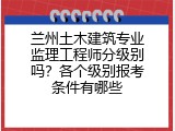 兰州土木建筑专业监理工程师分级别吗？各个级别报考条件有哪些