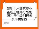 昆明土木建筑专业监理工程师分级别吗？各个级别报考条件有哪些
