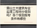 眉山土木建筑专业监理工程师分级别吗？各个级别报考条件有哪些