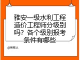 雅安一级水利工程造价工程师分级别吗？各个级别报考条件有哪些