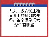 大庆二级安装工程造价工程师分级别吗？各个级别报考条件有哪些