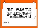 丽江一级水利工程造价工程师考试科目有哪些具体安排