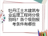 牡丹江土木建筑专业监理工程师分级别吗？各个级别报考条件有哪些