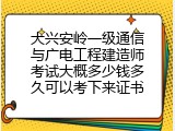 大兴安岭一级通信与广电工程建造师考试大概多少钱多久可以考下来证书