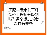 辽源一级水利工程造价工程师分级别吗？各个级别报考条件有哪些