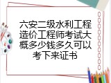 六安二级水利工程造价工程师考试大概多少钱多久可以考下来证书