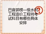 巴音郭楞一级水利工程造价工程师考试科目有哪些具体安排