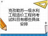 克孜勒苏一级水利工程造价工程师考试科目有哪些具体安排