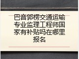 巴音郭楞交通运输专业监理工程师国家有补贴吗在哪里报名