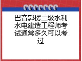 巴音郭楞二级水利水电建造工程师考试通常多久可以考过