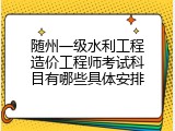 随州一级水利工程造价工程师考试科目有哪些具体安排