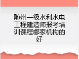 随州一级水利水电工程建造师报考培训课程哪家机构的好