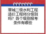 晋城二级水利工程造价工程师分级别吗？各个级别报考条件有哪些