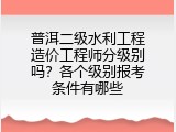 普洱二级水利工程造价工程师分级别吗？各个级别报考条件有哪些