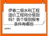 伊春二级水利工程造价工程师分级别吗？各个级别报考条件有哪些