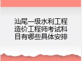 汕尾一级水利工程造价工程师考试科目有哪些具体安排
