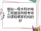 烟台一级水利水电工程建造师报考培训课程哪家机构的好