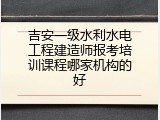 吉安一级水利水电工程建造师报考培训课程哪家机构的好