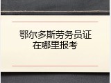 鄂尔多斯劳务员证在哪里报考