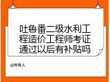 吐鲁番二级水利工程造价工程师考证通过以后有补贴吗