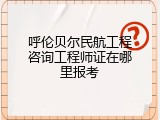 呼伦贝尔民航工程咨询工程师证在哪里报考