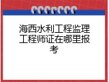 海西水利工程监理工程师证在哪里报考