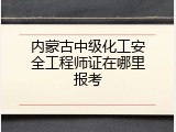 内蒙古中级化工安全工程师证在哪里报考