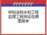 呼和浩特水利工程监理工程师证在哪里报考