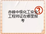 赤峰中级化工安全工程师证在哪里报考