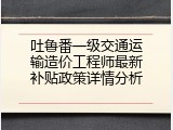 吐鲁番一级交通运输造价工程师最新补贴政策详情分析