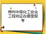 郴州中级化工安全工程师证在哪里报考