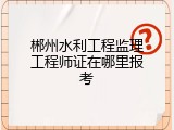 郴州水利工程监理工程师证在哪里报考