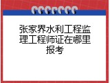 张家界水利工程监理工程师证在哪里报考